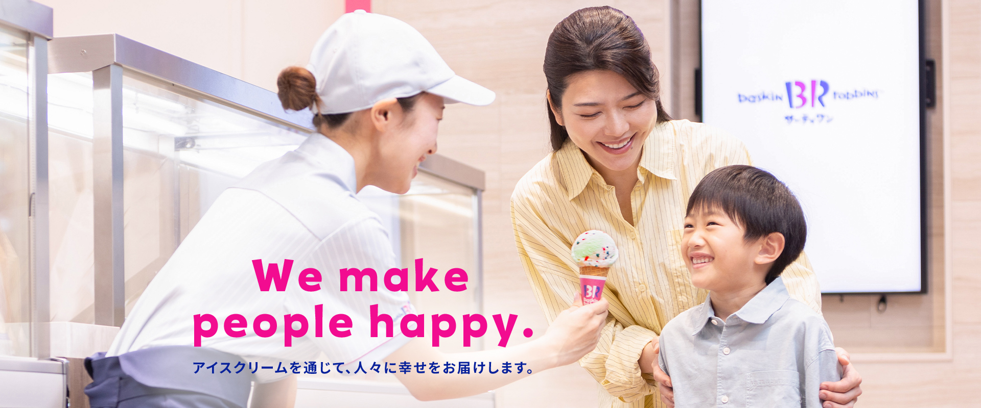 We make people happy. 「アイスクリームを通じて、お客様に幸せをお届けします。」