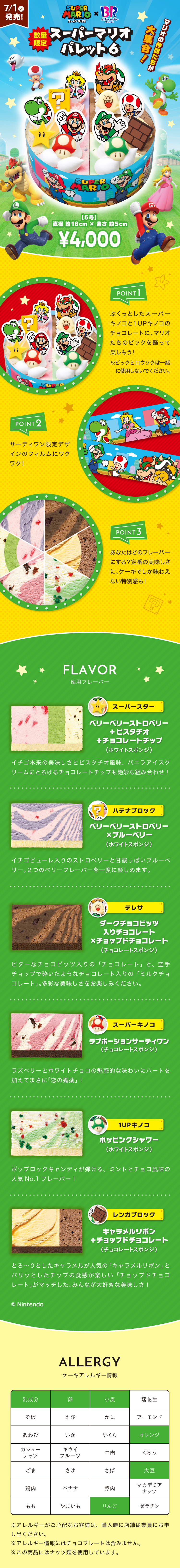 7/1(火)発売！ SUPER MARIO スーパーマリオ × BR Baskin robbins TM サーティワン 数量限定 スーパーマリオパレット6 マリオの仲間たちが大集合！ 【5号】 直径 約16cm × 高さ 約5cm ¥4,000 POINT1 ぷくっとしたスーパーキノコと1UPキノコのチョコレートに、マリオたちのピックを飾って楽しもう！  ※ピックとロウソクは一緒に使用しないでください。 POINT2 サーティワン限定デザインのフィルムにワクワク！ POINT3 あなたはどのフレーバーにする？定番の美味しさに、ケーキでしか味わえない特別感も！ FLAVOR 使用フレーバー スーパースター ベリーベリーストロベリー + ピスタチオ + チョコレートチップ（ホワイトスポンジ） イチゴ本来の美味しさとピスタチオ風味、バニラアイスクリームにとろけるチョコレートチップも絶妙な組み合わせ！ ハテナブロック ベリーベリーストロベリー × ブルーベリー（ホワイトスポンジ） イチゴピューレ入りのストロベリーと甘酸っぱいブルーベリー。2つのベリーフレーバーを一度に楽しめます。テレサ ダークチョコビッツ入りチョコレート × チョップドチョコレート（チョコレートスポンジ） ビターなチョコビッツ入りの「チョコレート」と、空手チョップで砕いたようなチョコレート入りの「ミルクチョコレート」。多彩な美味しさをお楽しみください。スーパーキノコ ラブポーションサーティワン（チョコレートスポンジ） ラズベリーとホワイトチョコの魅惑的な味わいにハートを加えてまさに「恋の媚薬」！ 1UPキノコ ポッピングシャワー（ホワイトスポンジ） ポップロックキャンディが弾ける、ミントとチョコ風味の人気NO.1フレーバー！ レンガブロック キャラメルリボン + チョップドチョコレート（チョコレートスポンジ） とろ〜りとしたキャラメルが人気の「キャラメルリボン」とパリッとしたチップの食感が楽しい「チョップドチョコレート」がマッチした、みんなが大好きな美味しさ！ © Nintendo ALLERGY ケーキアレルギー情報 該当アレルギー食品：乳成分、卵、小麦、オレンジ、大豆、りんご ※アレルギーがご心配なお客様は、購入時に店舗従業員にお申し出ください。 ※アレルギー情報にはチョコプレートは含みません。 ※この商品にはナッツ類を使用しています。